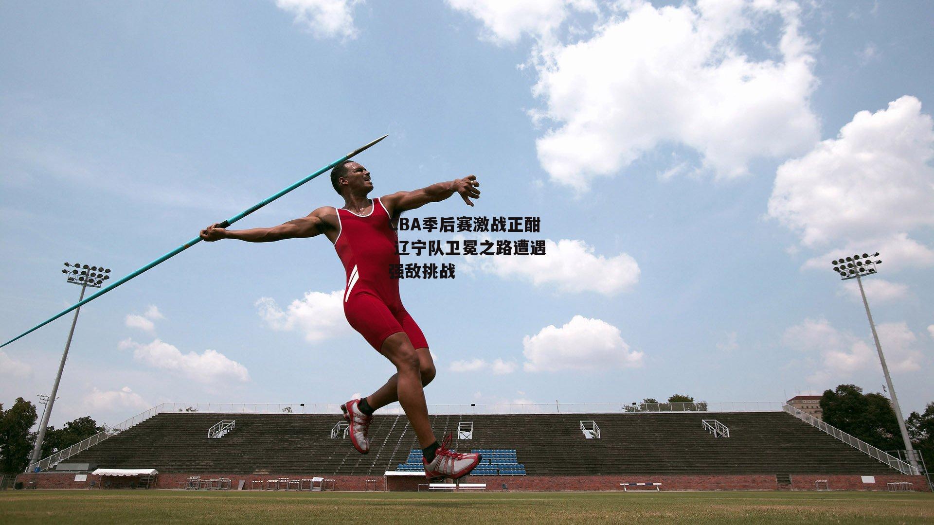 CBA季后赛激战正酣 辽宁队卫冕之路遭遇强敌挑战