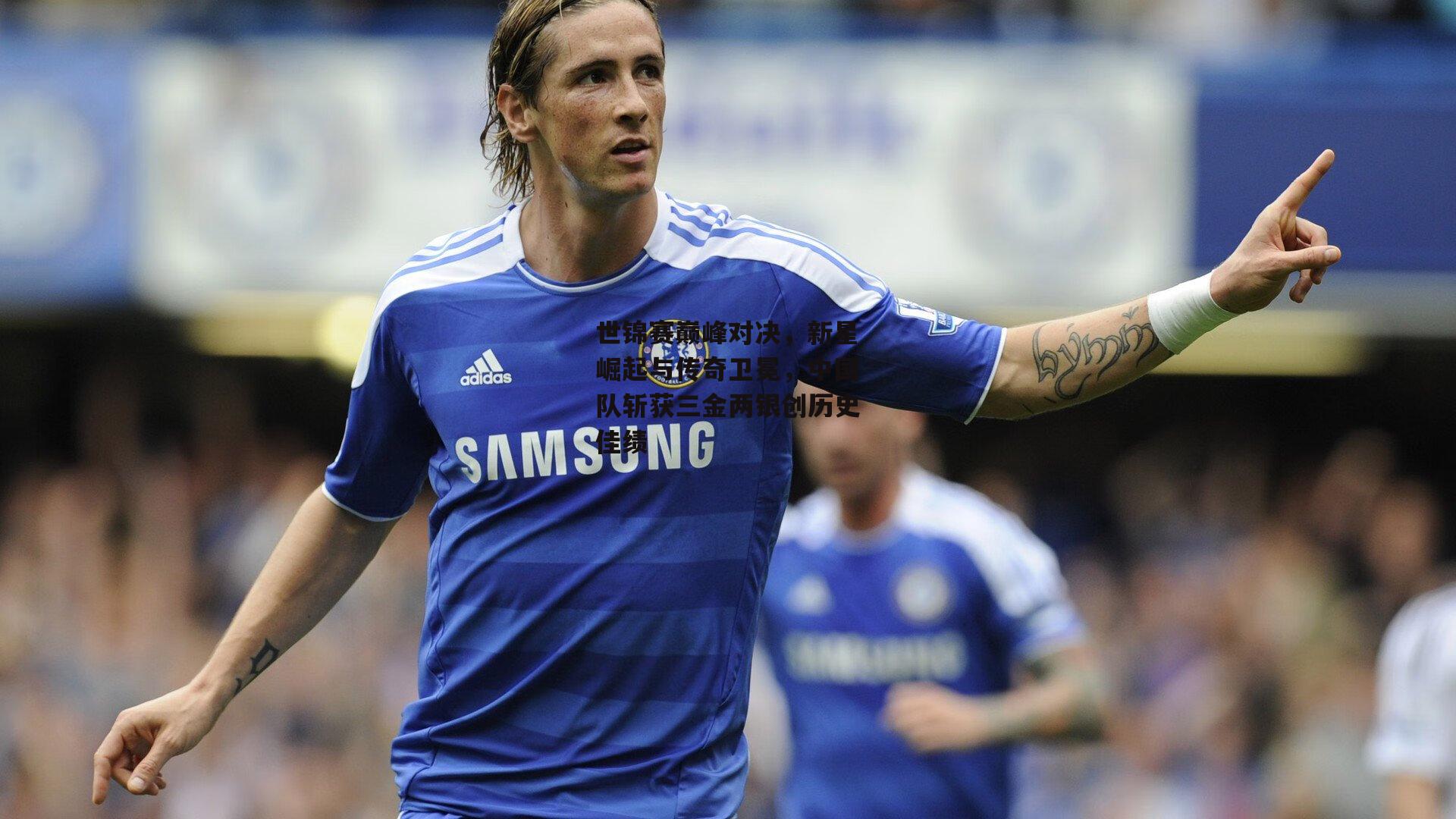 世锦赛巅峰对决,新星崛起与传奇卫冕,中国队斩获三金两银创历史佳绩