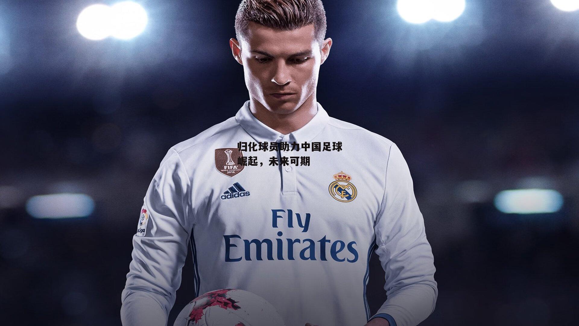 归化球员助力中国足球崛起,未来可期