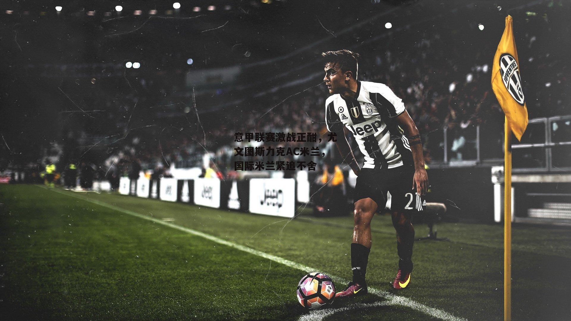 意甲联赛激战正酣，尤文图斯力克AC米兰，国际米兰紧追不舍